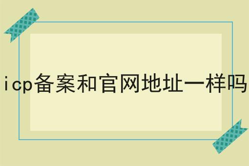 icp备案和官网地址一样吗 icp备案和官网地址一样吗