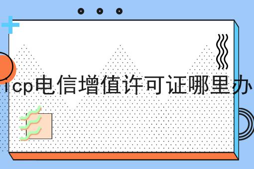 icp电信增值许可证哪里办，速速来看！
