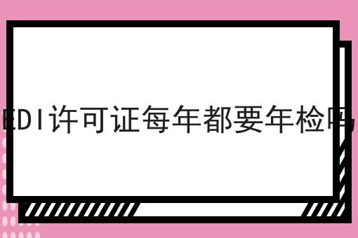 EDI许可证每年都要年检吗 EDI许可证每年都要年检吗