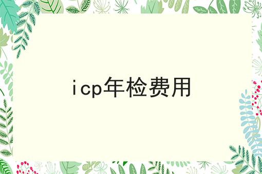 icp年检费用，速看千万别错过！