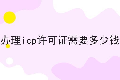 办理icp许可证需要多少钱 办理icp许可证需要多少钱