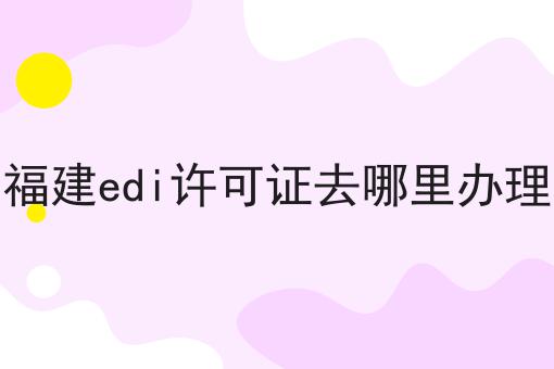 福建edi许可证去哪里办理 福建edi许可证去哪里办理