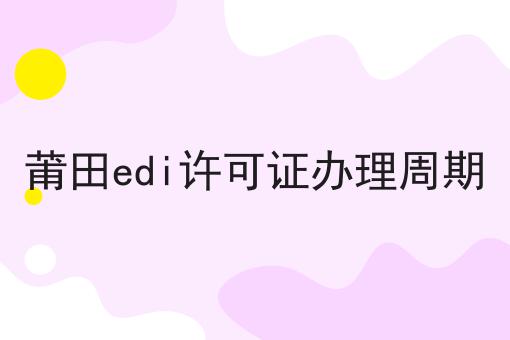 关于莆田edi许可证办理周期的10个干货，适合新手(建议收藏)