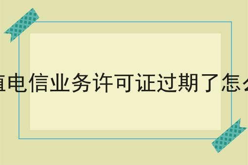 增值电信业务许可证过期了怎么办