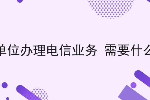 单位办理电信业务 需要什么
