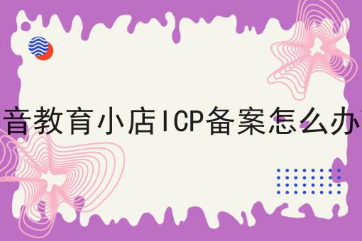 抖音教育小店ICP备案怎么办理