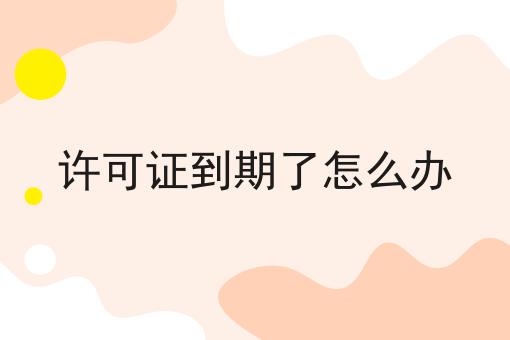 许可证到期了怎么办 许可证到期了怎么办