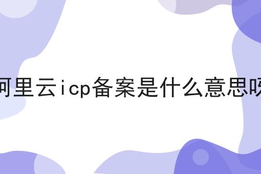 阿里云icp备案是什么意思呀 阿里云icp备案是什么意思呀