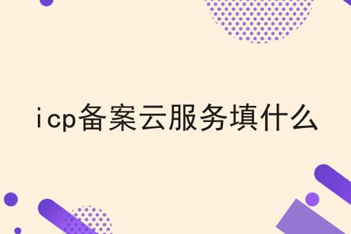 icp备案云服务填什么 icp备案云服务填什么