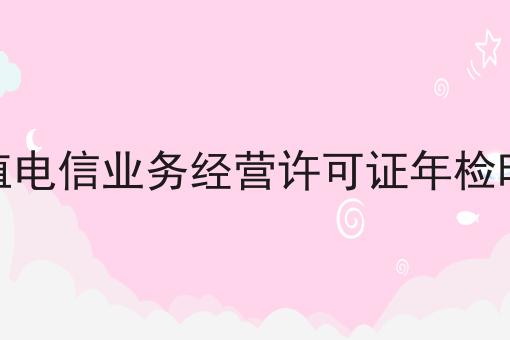 增值电信业务经营许可证年检时间 增值电信业务经营许可证年检时间