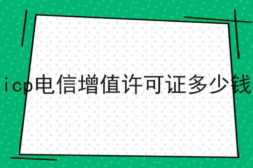 icp电信增值许可证多少钱，该怎么办？