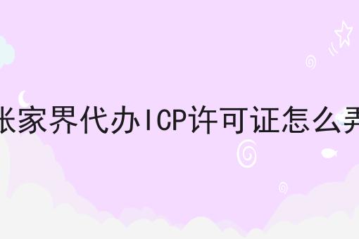 张家界代办ICP许可证怎么弄 张家界代办ICP许可证怎么弄
