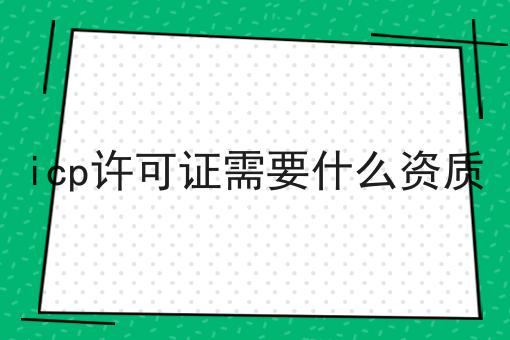 icp许可证需要什么资质，如何不踩坑?