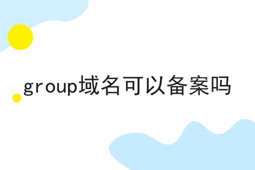 group域名可以备案吗 group域名可以备案吗