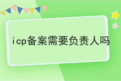 icp备案需要负责人吗 icp备案需要负责人吗