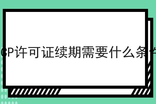 ICP许可证续期需要什么条件 ICP许可证续期需要什么条件
