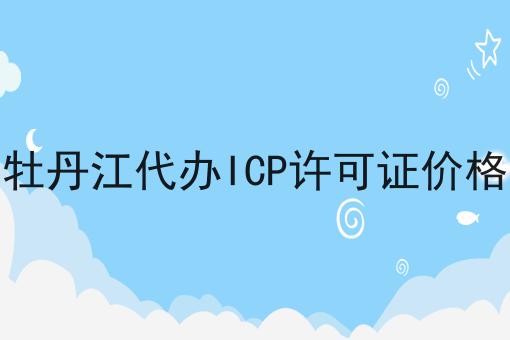 牡丹江代办ICP许可证价格 牡丹江代办ICP许可证价格