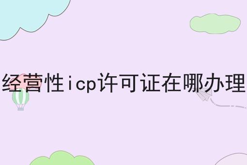 经营性icp许可证在哪办理 经营性icp许可证在哪办理