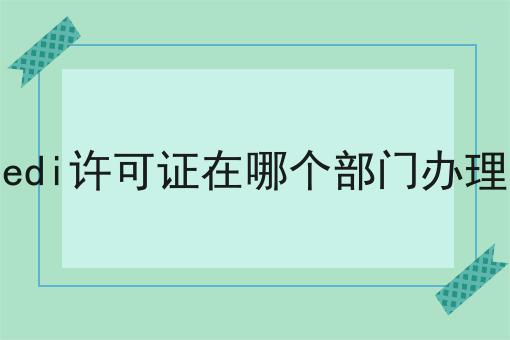 edi许可证在哪个部门办理 edi许可证在哪个部门办理