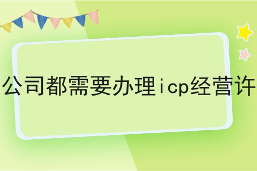 所有的公司都需要办理icp经营许可证吗