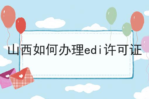 山西如何办理edi许可证，全网最优解！