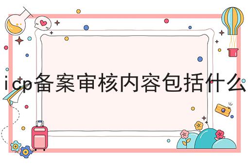 icp备案审核内容包括什么 icp备案审核内容包括什么