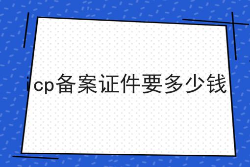 icp备案证件要多少钱 icp备案证件要多少钱