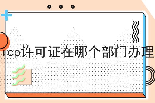 icp许可证在哪个部门办理，你一定感兴趣！