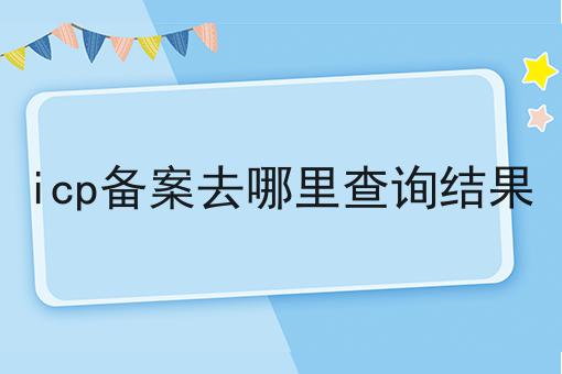 icp备案去哪里查询结果 icp备案去哪里查询结果