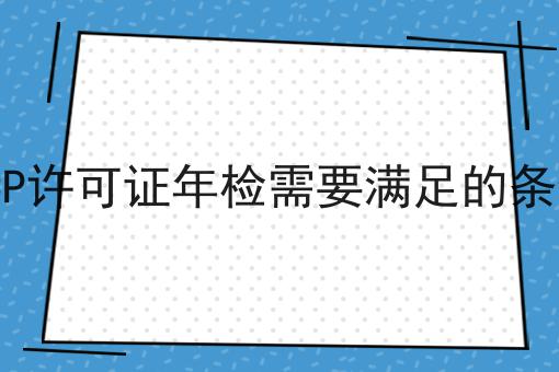 ICP许可证年检需要满足的条件，手把手教你！