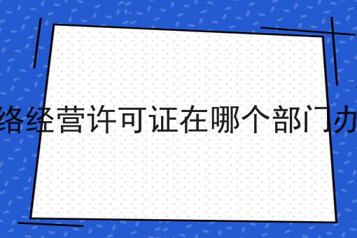 网络经营许可证在哪个部门办理，必备教程快来看看！