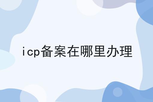 icp备案在哪里办理，我来告诉你怎么做！