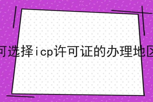 如何选择icp许可证的办理地区呢