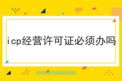icp经营许可证必须办吗，竟然是这样！