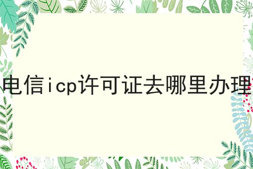 电信icp许可证去哪里办理需要注意什么