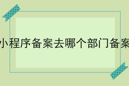 小程序备案去哪个部门备案，速看千万别错过！
