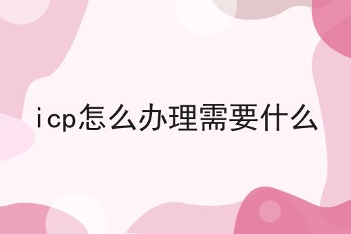 icp怎么办理需要什么，你一定感兴趣！