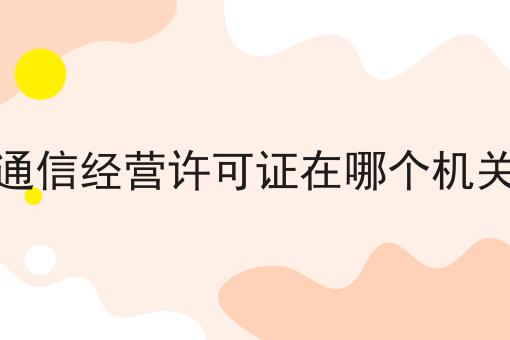 增值通信经营许可证在哪个机关办理