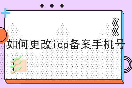 如何做好如何更改icp备案手机号？成功经验大分享！