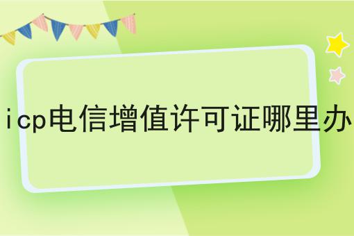 icp电信增值许可证哪里办 icp电信增值许可证哪里办