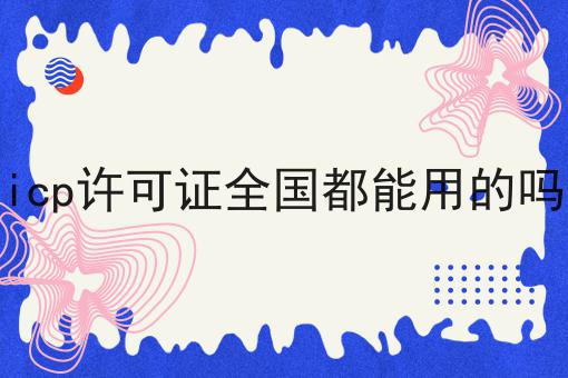 icp许可证全国都能用的吗 icp许可证全国都能用的吗
