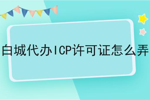 白城代办ICP许可证怎么弄 白城代办ICP许可证怎么弄