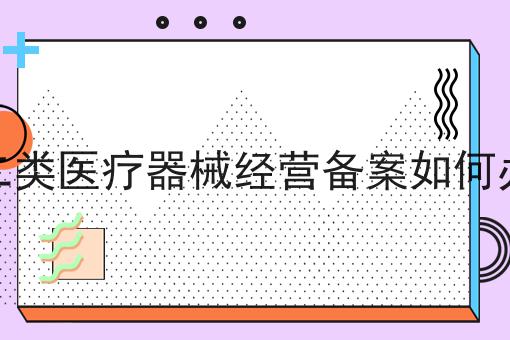 第二类医疗器械经营备案如何办理 第二类医疗器械经营备案如何办理
