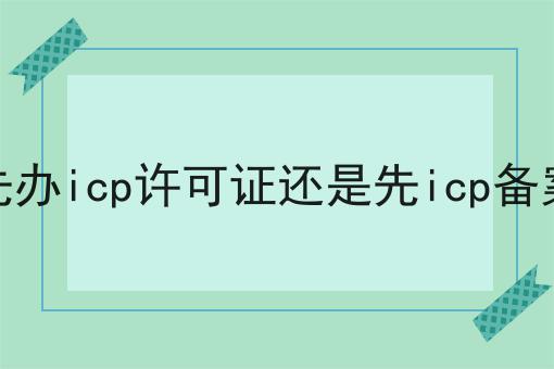 先办icp许可证还是先icp备案，办理条件？