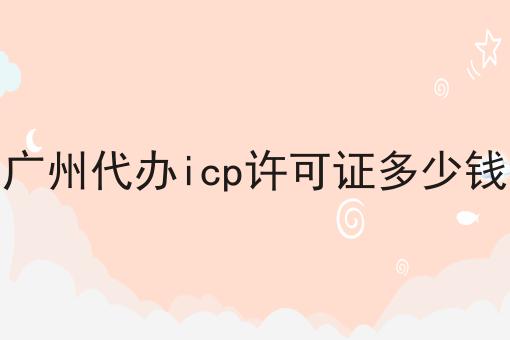 广州代办icp许可证多少钱 广州代办icp许可证多少钱