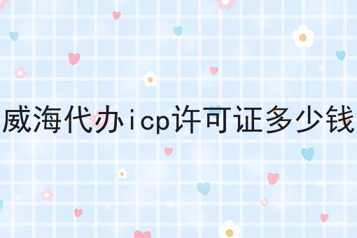 威海代办icp许可证多少钱（常见问题解解答汇总）