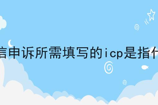 微信申诉所需填写的icp是指什么 微信申诉所需填写的icp是指什么
