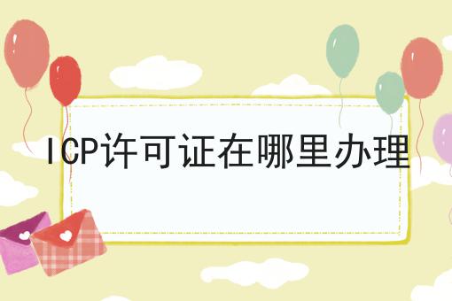 ICP许可证在哪里办理，全是干货~！