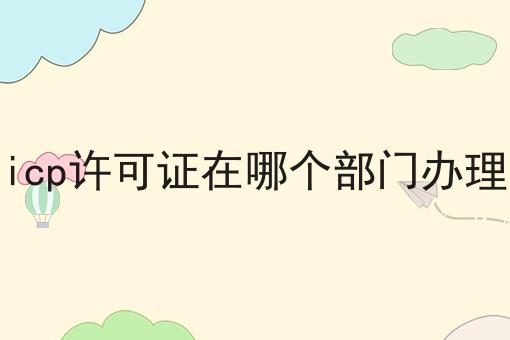icp许可证在哪个部门办理 icp许可证在哪个部门办理