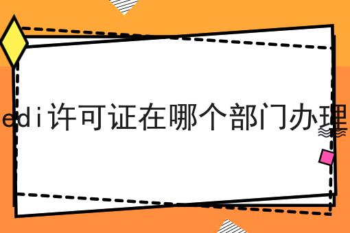 edi许可证在哪个部门办理，一对一为你解答！